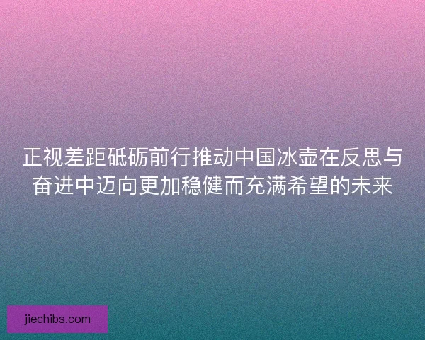 正视差距砥砺前行推动中国冰壶在反思与奋进中迈向更加稳健而充满希望的未来