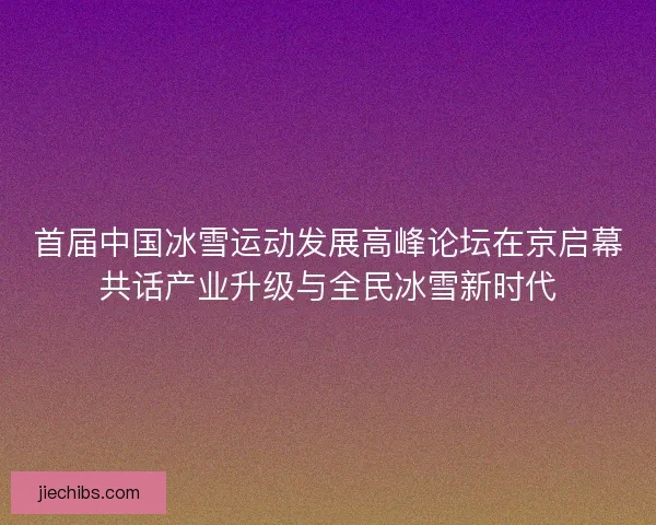 首届中国冰雪运动发展高峰论坛在京启幕共话产业升级与全民冰雪新时代