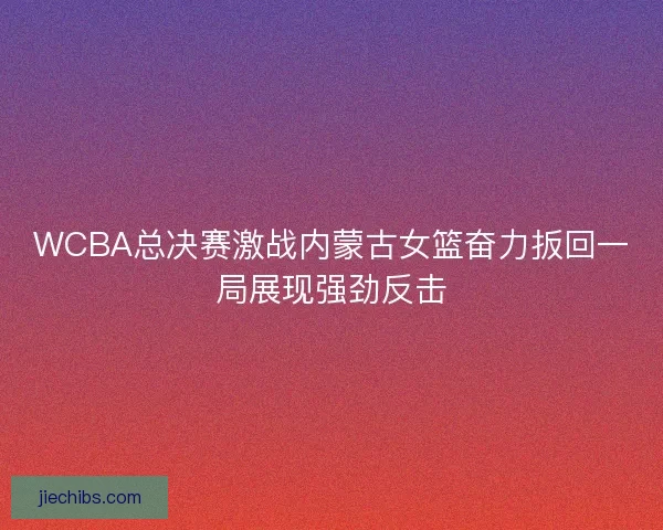 WCBA总决赛激战内蒙古女篮奋力扳回一局展现强劲反击